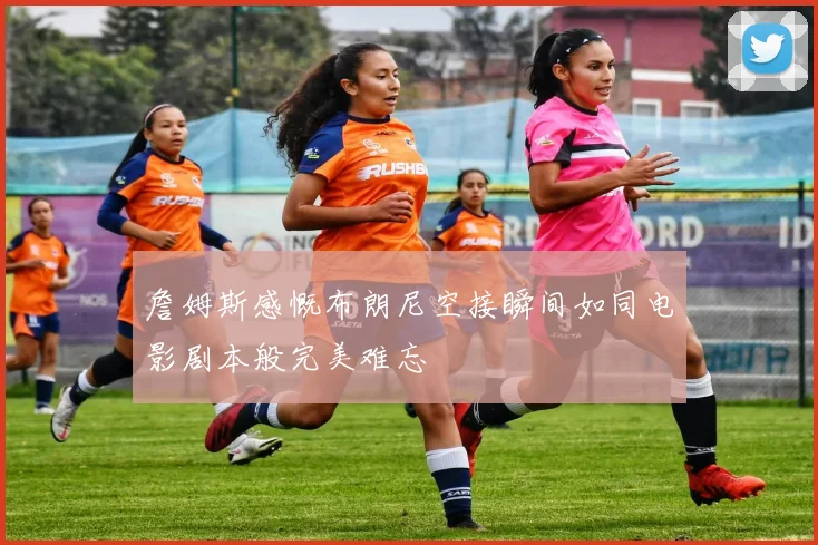 詹姆斯感慨布朗尼空接瞬间如同电影剧本般完美难忘
