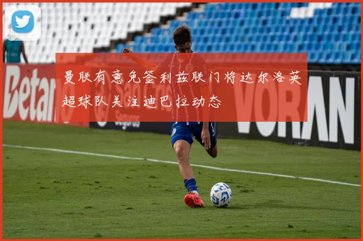 曼联有意免签利兹联门将达尔洛英超球队关注迪巴拉动态