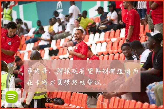 萨内蒂：阿根廷有望再创辉煌梅西在卡塔尔圆梦终结争议
