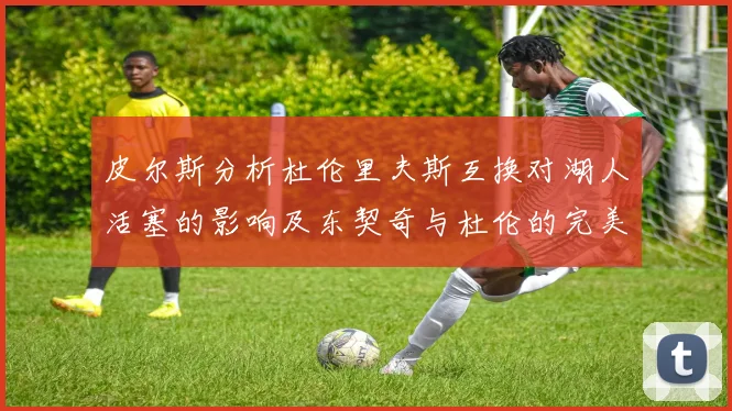 皮尔斯分析杜伦里夫斯互换对湖人活塞的影响及东契奇与杜伦的完美搭配