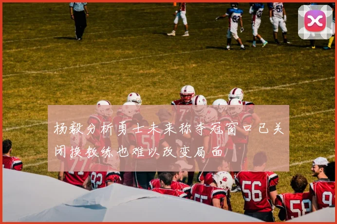 杨毅分析勇士未来称夺冠窗口已关闭换教练也难以改变局面