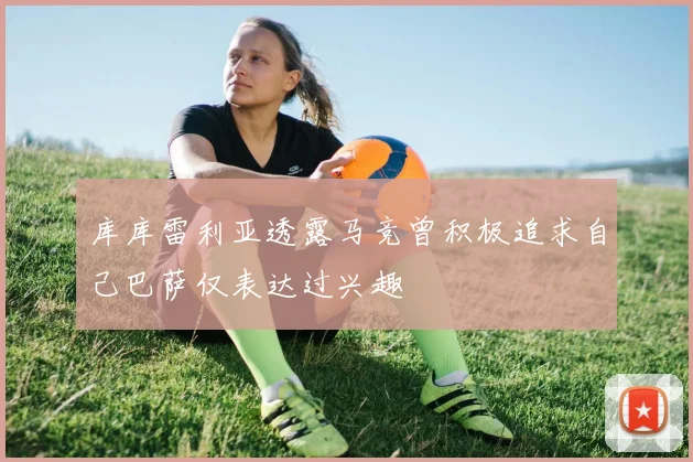 库库雷利亚透露马竞曾积极追求自己巴萨仅表达过兴趣