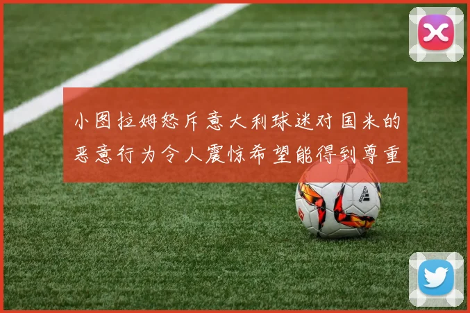 小图拉姆怒斥意大利球迷对国米的恶意行为令人震惊希望能得到尊重与支持