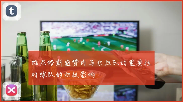 维尼修斯盛赞内马尔归队的重要性对球队的积极影响
