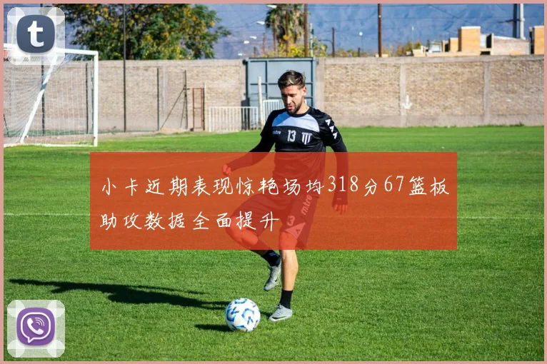 小卡近期表现惊艳场均318分67篮板助攻数据全面提升