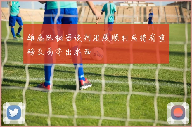 雄鹿队秘密谈判进展顺利或将有重磅交易浮出水面
