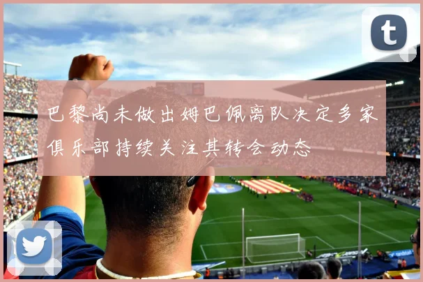 巴黎尚未做出姆巴佩离队决定多家俱乐部持续关注其转会动态