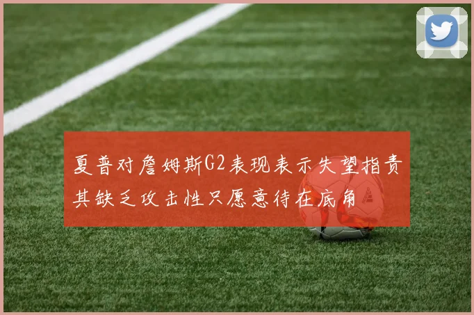 夏普对詹姆斯G2表现表示失望指责其缺乏攻击性只愿意待在底角