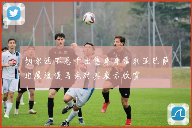 切尔西不急于出售库库雷利亚巴萨进展缓慢马竞对其表示欣赏