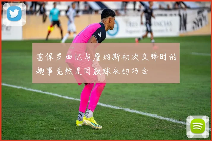 富保罗回忆与詹姆斯初次交锋时的趣事竟然是同款球衣的巧合