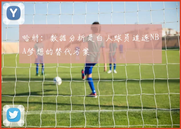 哈特：数据分析是白人球员追逐NBA梦想的替代方案
