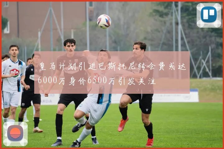 皇马计划引进巴斯托尼转会费或达6000万身价6500万引发关注