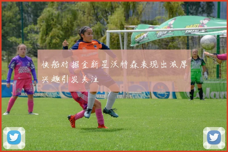 快船对掘金新星沃特森表现出浓厚兴趣引发关注
