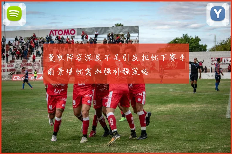 曼联阵容深度不足引发担忧下赛季前景堪忧需加强补强策略