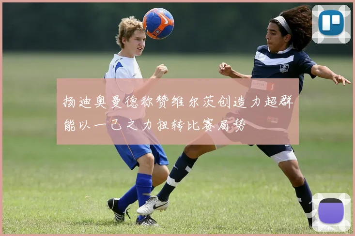扬迪奥曼德称赞维尔茨创造力超群能以一己之力扭转比赛局势