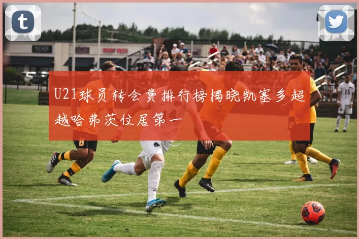 U21球员转会费排行榜揭晓凯塞多超越哈弗茨位居第一
