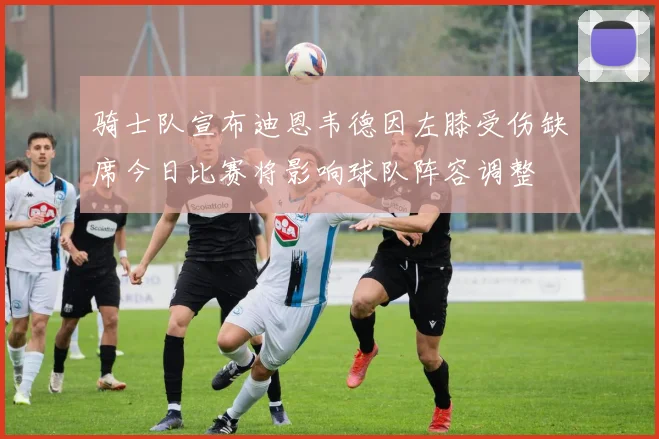 骑士队宣布迪恩韦德因左膝受伤缺席今日比赛将影响球队阵容调整