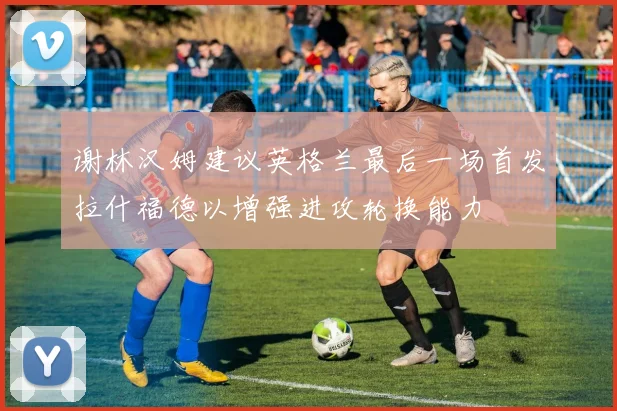 谢林汉姆建议英格兰最后一场首发拉什福德以增强进攻轮换能力