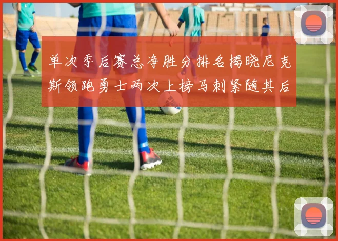 单次季后赛总净胜分排名揭晓尼克斯领跑勇士两次上榜马刺紧随其后