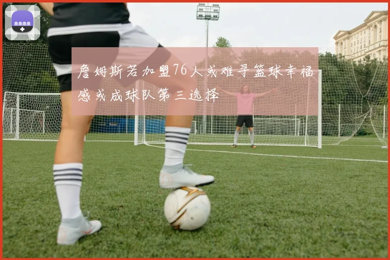 詹姆斯若加盟76人或难寻篮球幸福感或成球队第三选择