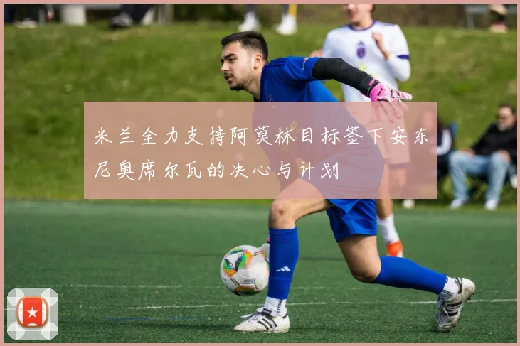 米兰全力支持阿莫林目标签下安东尼奥席尔瓦的决心与计划