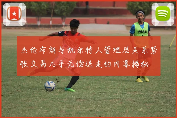杰伦布朗与凯尔特人管理层关系紧张交易几乎无偿送走的内幕揭秘