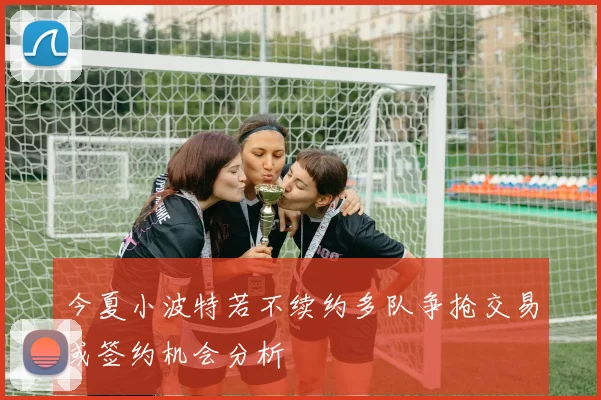 今夏小波特若不续约多队争抢交易或签约机会分析